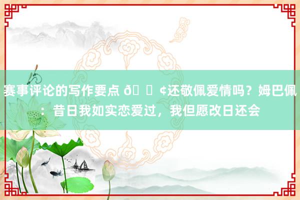 赛事评论的写作要点 🐢还敬佩爱情吗？姆巴佩：昔日我如实恋爱过，我但愿改日还会