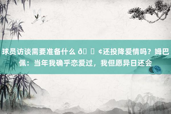 球员访谈需要准备什么 🐢还投降爱情吗？姆巴佩：当年我确乎恋爱过，我但愿异日还会