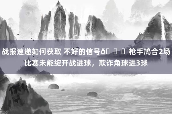 战报速递如何获取 不好的信号😕枪手鸠合2场比赛未能绽开战进球，欺诈角球进3球