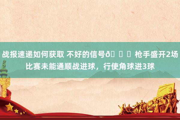 战报速递如何获取 不好的信号😕枪手盛开2场比赛未能通顺战进球，行使角球进3球