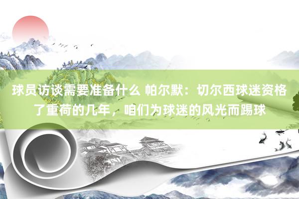 球员访谈需要准备什么 帕尔默：切尔西球迷资格了重荷的几年，咱们为球迷的风光而踢球