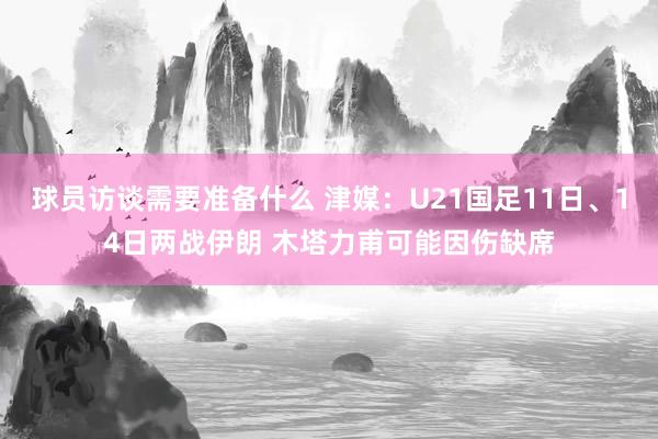 球员访谈需要准备什么 津媒：U21国足11日、14日两战伊朗 木塔力甫可能因伤缺席