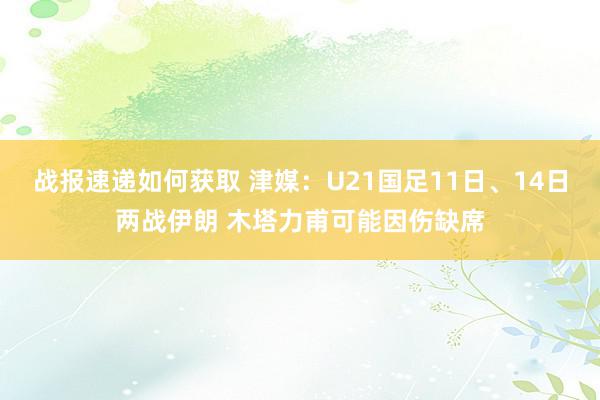 战报速递如何获取 津媒：U21国足11日、14日两战伊朗 木塔力甫可能因伤缺席