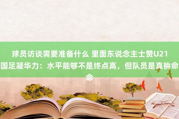 球员访谈需要准备什么 里面东说念主士赞U21国足凝华力：水平能够不是终点高，但队员是真拚命