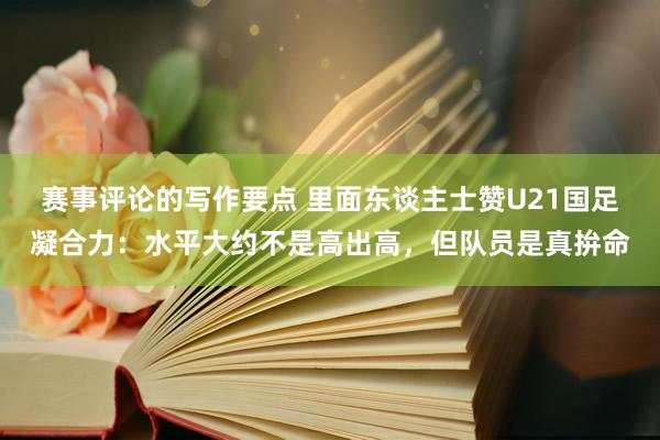 赛事评论的写作要点 里面东谈主士赞U21国足凝合力：水平大约不是高出高，但队员是真拚命