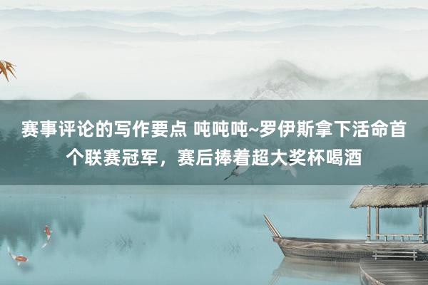 赛事评论的写作要点 吨吨吨~罗伊斯拿下活命首个联赛冠军，赛后捧着超大奖杯喝酒