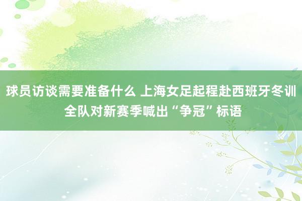 球员访谈需要准备什么 上海女足起程赴西班牙冬训 全队对新赛季喊出“争冠”标语