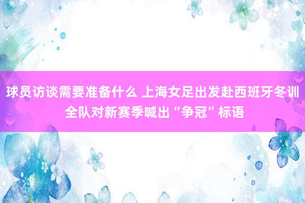 球员访谈需要准备什么 上海女足出发赴西班牙冬训 全队对新赛季喊出“争冠”标语