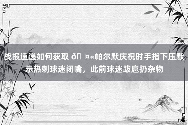 战报速递如何获取 🤫帕尔默庆祝时手指下压默示热刺球迷闭嘴，此前球迷跋扈扔杂物