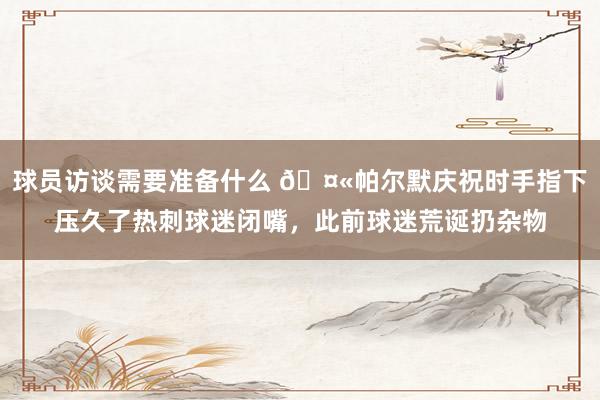 球员访谈需要准备什么 🤫帕尔默庆祝时手指下压久了热刺球迷闭嘴，此前球迷荒诞扔杂物