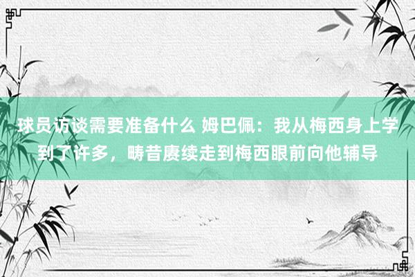 球员访谈需要准备什么 姆巴佩：我从梅西身上学到了许多，畴昔赓续走到梅西眼前向他辅导