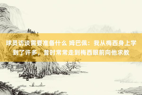 球员访谈需要准备什么 姆巴佩：我从梅西身上学到了许多，昔时常常走到梅西眼前向他求教