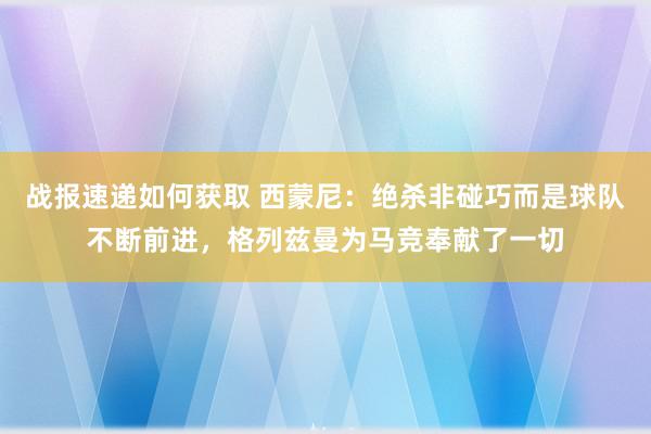 战报速递如何获取 西蒙尼：绝杀非碰巧而是球队不断前进，格列兹曼为马竞奉献了一切