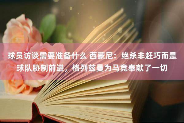 球员访谈需要准备什么 西蒙尼：绝杀非赶巧而是球队胁制前进，格列兹曼为马竞奉献了一切