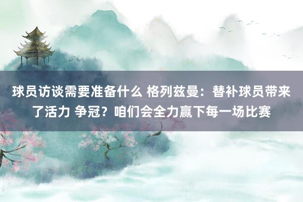 球员访谈需要准备什么 格列兹曼：替补球员带来了活力 争冠？咱们会全力赢下每一场比赛