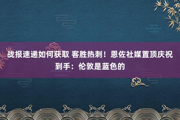 战报速递如何获取 客胜热刺！恩佐社媒置顶庆祝到手：伦敦是蓝色的