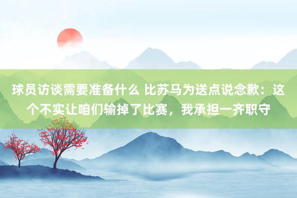 球员访谈需要准备什么 比苏马为送点说念歉：这个不实让咱们输掉了比赛，我承担一齐职守