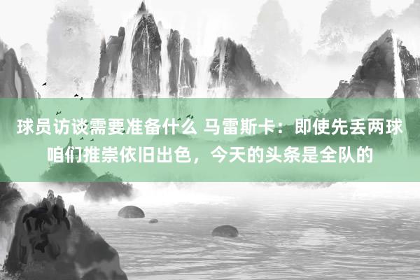 球员访谈需要准备什么 马雷斯卡：即使先丢两球咱们推崇依旧出色，今天的头条是全队的