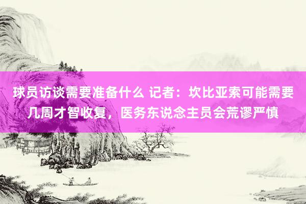 球员访谈需要准备什么 记者：坎比亚索可能需要几周才智收复，医务东说念主员会荒谬严慎