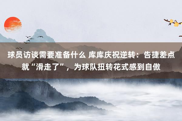 球员访谈需要准备什么 库库庆祝逆转：告捷差点就“滑走了”，为球队扭转花式感到自傲