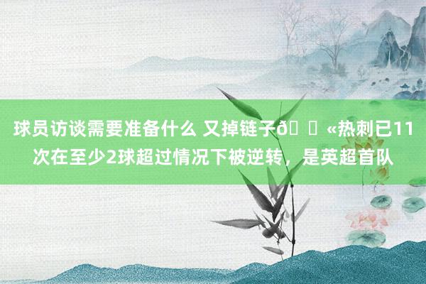 球员访谈需要准备什么 又掉链子😫热刺已11次在至少2球超过情况下被逆转，是英超首队