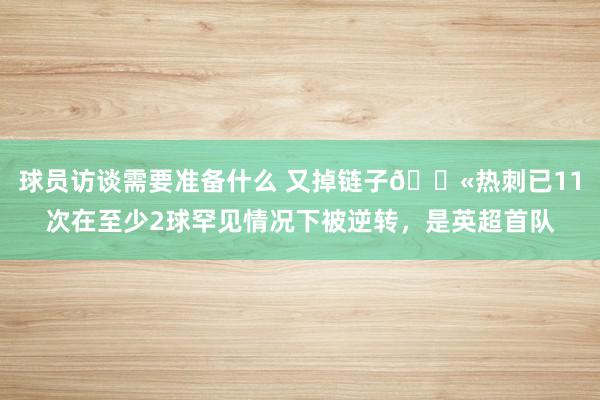 球员访谈需要准备什么 又掉链子😫热刺已11次在至少2球罕见情况下被逆转，是英超首队