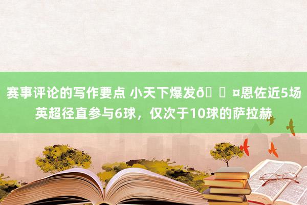 赛事评论的写作要点 小天下爆发😤恩佐近5场英超径直参与6球，仅次于10球的萨拉赫