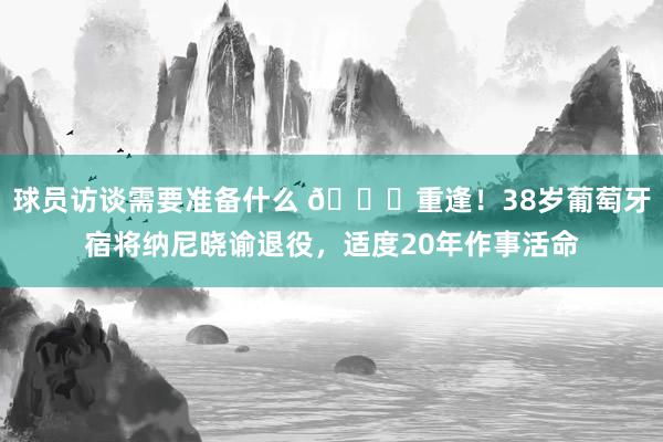 球员访谈需要准备什么 👋重逢！38岁葡萄牙宿将纳尼晓谕退役，适度20年作事活命