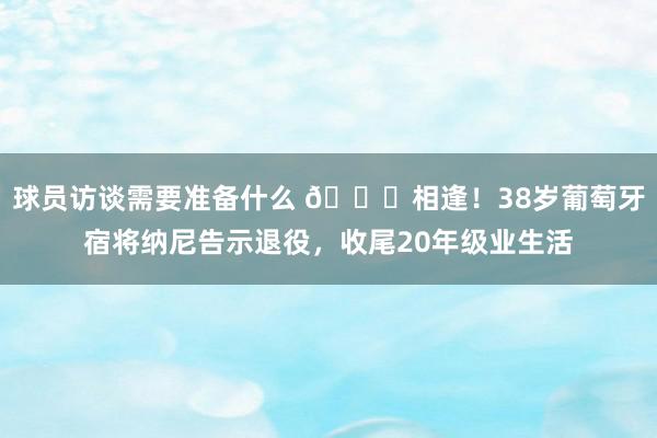 球员访谈需要准备什么 👋相逢！38岁葡萄牙宿将纳尼告示退役，收尾20年级业生活