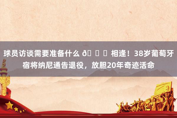 球员访谈需要准备什么 👋相逢！38岁葡萄牙宿将纳尼通告退役，放胆20年奇迹活命