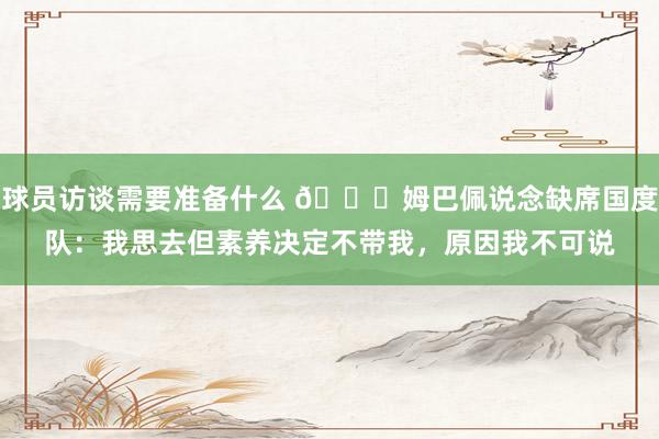 球员访谈需要准备什么 👀姆巴佩说念缺席国度队：我思去但素养决定不带我，原因我不可说