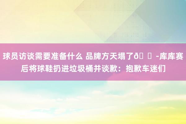 球员访谈需要准备什么 品牌方天塌了😭库库赛后将球鞋扔进垃圾桶并谈歉：抱歉车迷们