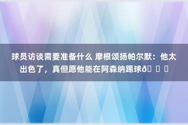 球员访谈需要准备什么 摩根颂扬帕尔默：他太出色了，真但愿他能在阿森纳踢球👍