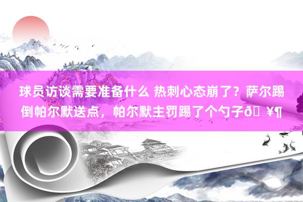 球员访谈需要准备什么 热刺心态崩了？萨尔踢倒帕尔默送点，帕尔默主罚踢了个勺子🥶