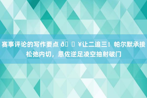 赛事评论的写作要点 💥让二追三！帕尔默承接松弛内切，恩佐逆足凌空抽射破门