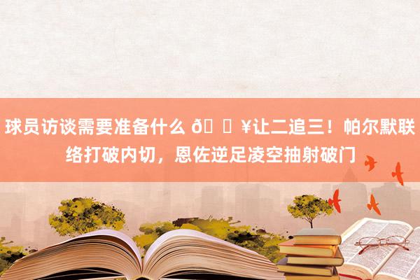 球员访谈需要准备什么 💥让二追三！帕尔默联络打破内切，恩佐逆足凌空抽射破门