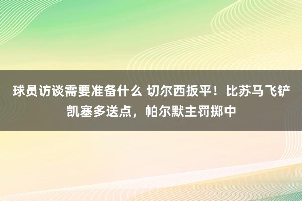 球员访谈需要准备什么 切尔西扳平！比苏马飞铲凯塞多送点，帕尔默主罚掷中