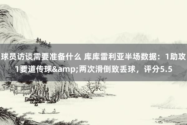 球员访谈需要准备什么 库库雷利亚半场数据：1助攻1要道传球&两次滑倒致丢球，评分5.5