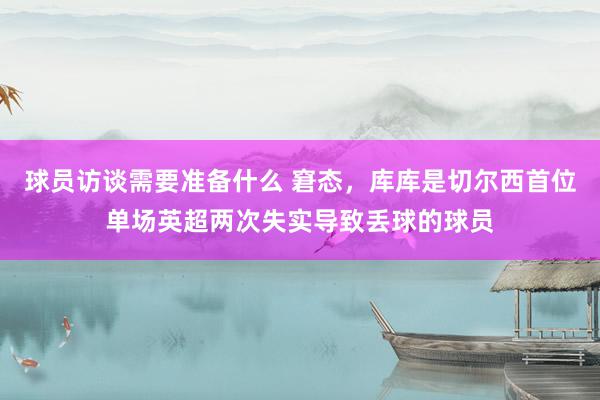 球员访谈需要准备什么 窘态，库库是切尔西首位单场英超两次失实导致丢球的球员