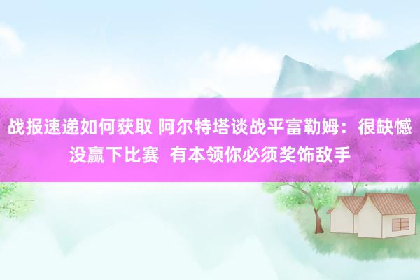 战报速递如何获取 阿尔特塔谈战平富勒姆：很缺憾没赢下比赛  有本领你必须奖饰敌手