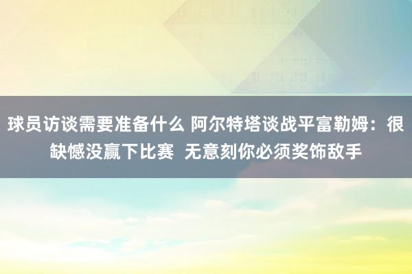 球员访谈需要准备什么 阿尔特塔谈战平富勒姆：很缺憾没赢下比赛  无意刻你必须奖饰敌手