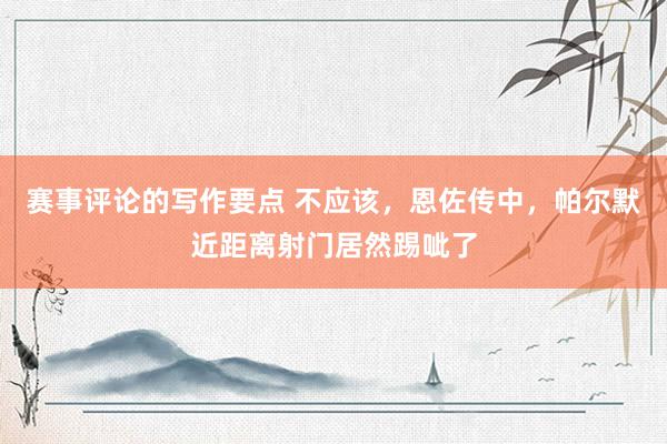 赛事评论的写作要点 不应该，恩佐传中，帕尔默近距离射门居然踢呲了