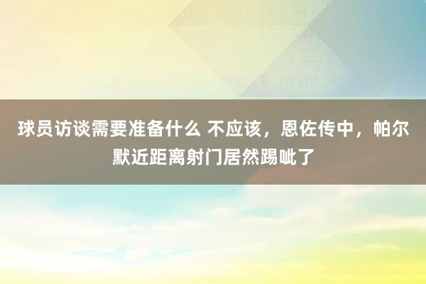 球员访谈需要准备什么 不应该，恩佐传中，帕尔默近距离射门居然踢呲了