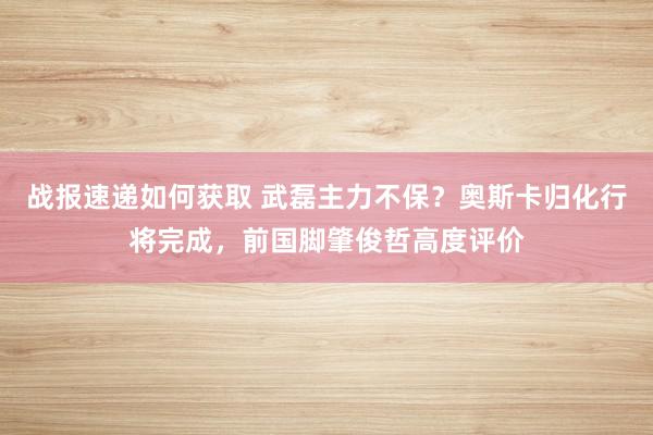 战报速递如何获取 武磊主力不保？奥斯卡归化行将完成，前国脚肇俊哲高度评价