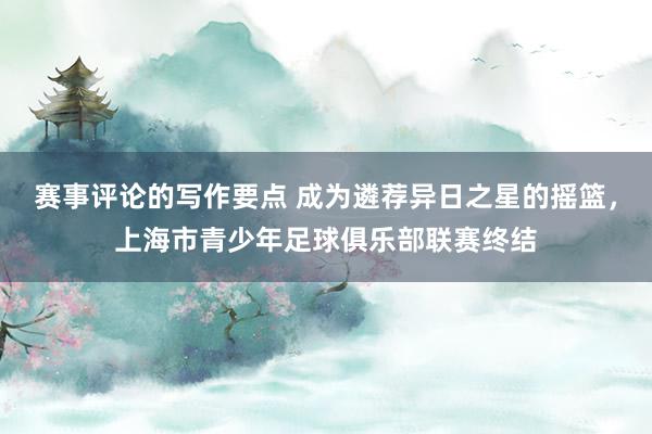 赛事评论的写作要点 成为遴荐异日之星的摇篮，上海市青少年足球俱乐部联赛终结