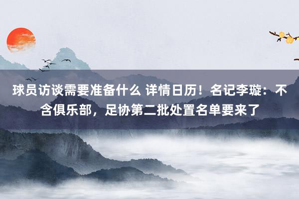 球员访谈需要准备什么 详情日历！名记李璇：不含俱乐部，足协第二批处置名单要来了