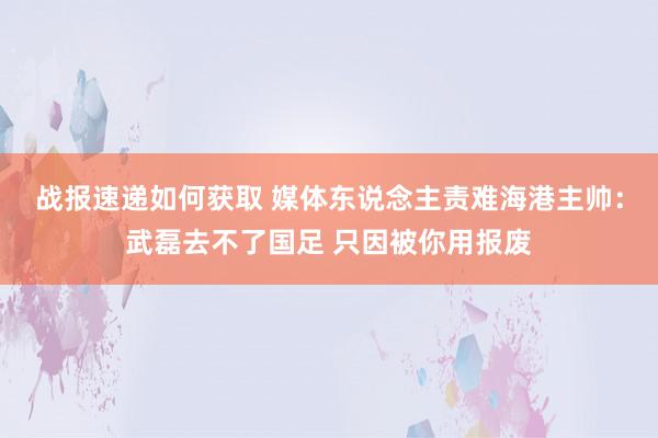 战报速递如何获取 媒体东说念主责难海港主帅：武磊去不了国足 只因被你用报废