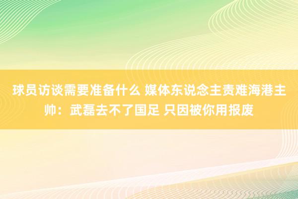 球员访谈需要准备什么 媒体东说念主责难海港主帅：武磊去不了国足 只因被你用报废