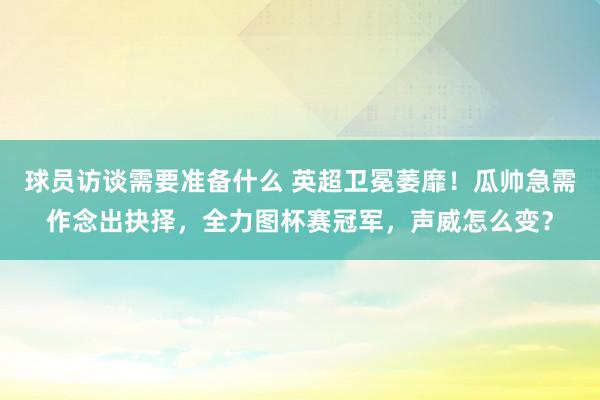 球员访谈需要准备什么 英超卫冕萎靡！瓜帅急需作念出抉择，全力图杯赛冠军，声威怎么变？