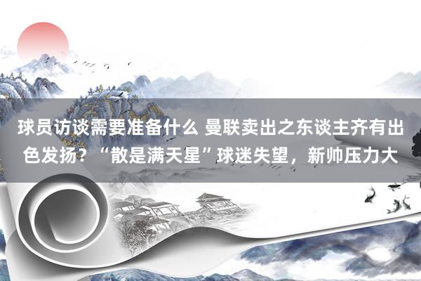 球员访谈需要准备什么 曼联卖出之东谈主齐有出色发扬？“散是满天星”球迷失望，新帅压力大